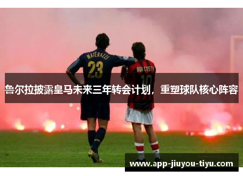 鲁尔拉披露皇马未来三年转会计划，重塑球队核心阵容